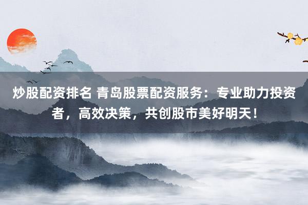 炒股配资排名 青岛股票配资服务：专业助力投资者，高效决策，共创股市美好明天！