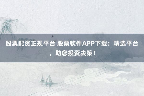 股票配资正规平台 股票软件APP下载：精选平台，助您投资决策！