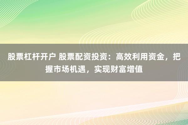 股票杠杆开户 股票配资投资：高效利用资金，把握市场机遇，实现财富增值