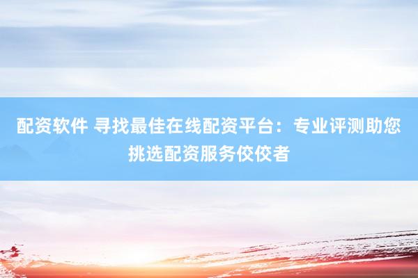 配资软件 寻找最佳在线配资平台：专业评测助您挑选配资服务佼佼者