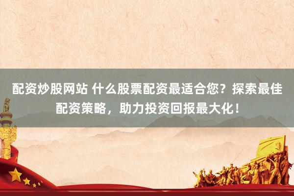配资炒股网站 什么股票配资最适合您？探索最佳配资策略，助力投资回报最大化！
