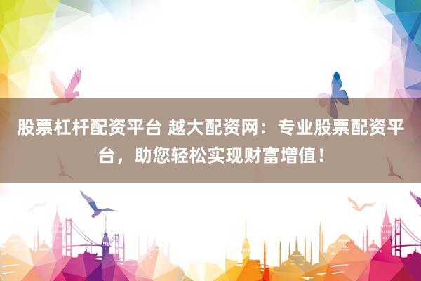 股票杠杆配资平台 越大配资网：专业股票配资平台，助您轻松实现财富增值！