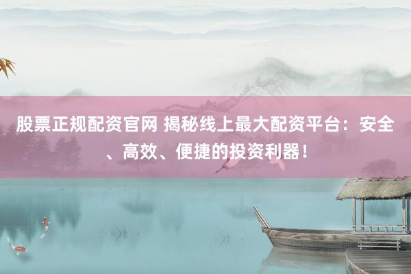 股票正规配资官网 揭秘线上最大配资平台：安全、高效、便捷的投资利器！