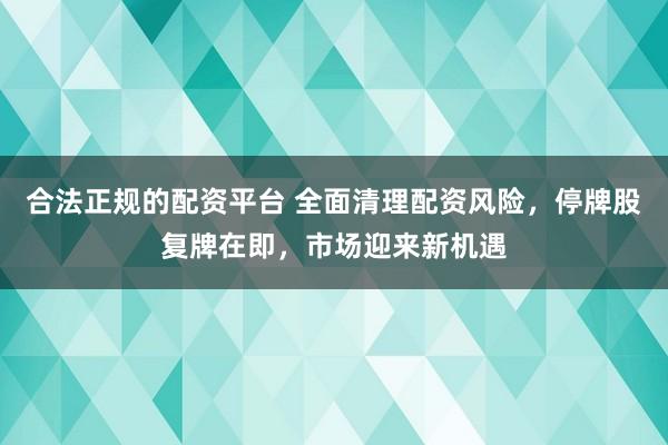 合法正规的配资平台 全面清理配资风险，停牌股复牌在即，市场迎来新机遇