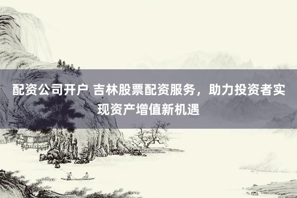 配资公司开户 吉林股票配资服务，助力投资者实现资产增值新机遇