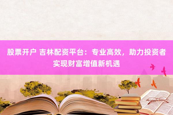 股票开户 吉林配资平台：专业高效，助力投资者实现财富增值新机遇