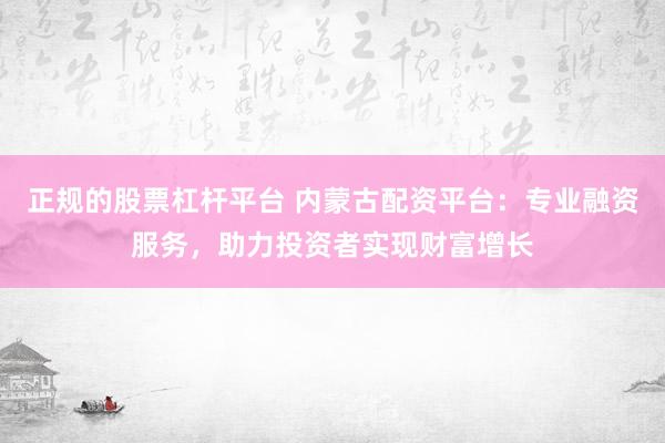 正规的股票杠杆平台 内蒙古配资平台：专业融资服务，助力投资者实现财富增长