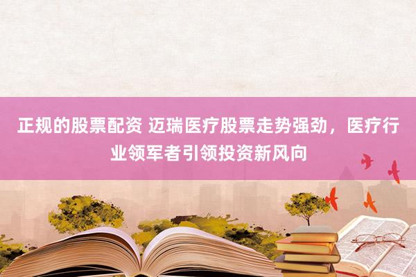 正规的股票配资 迈瑞医疗股票走势强劲，医疗行业领军者引领投资新风向