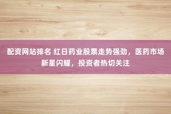 配资网站排名 红日药业股票走势强劲，医药市场新星闪耀，投资者热切关注