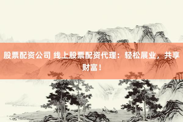股票配资公司 线上股票配资代理：轻松展业，共享财富！