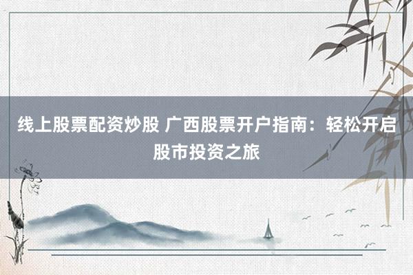 线上股票配资炒股 广西股票开户指南：轻松开启股市投资之旅