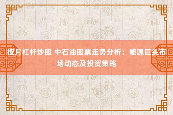 按月杠杆炒股 中石油股票走势分析：能源巨头市场动态及投资策略