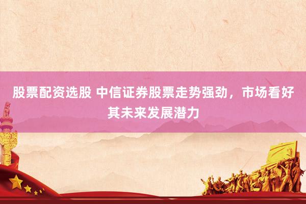 股票配资选股 中信证券股票走势强劲，市场看好其未来发展潜力