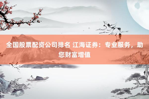 全国股票配资公司排名 江海证券：专业服务，助您财富增值
