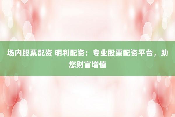 场内股票配资 明利配资：专业股票配资平台，助您财富增值