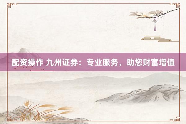 配资操作 九州证券：专业服务，助您财富增值