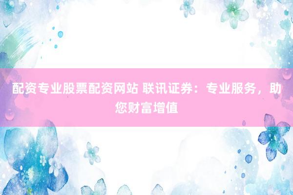 配资专业股票配资网站 联讯证券：专业服务，助您财富增值