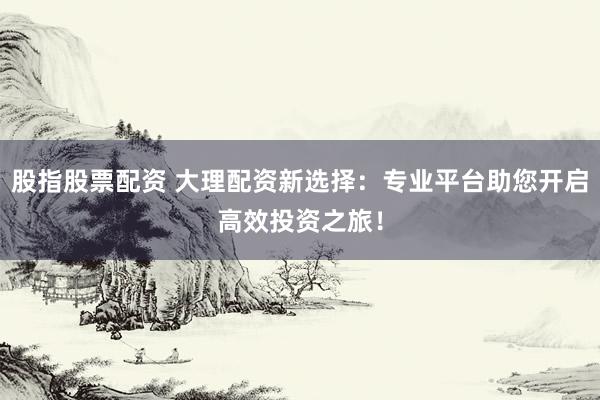 股指股票配资 大理配资新选择：专业平台助您开启高效投资之旅！