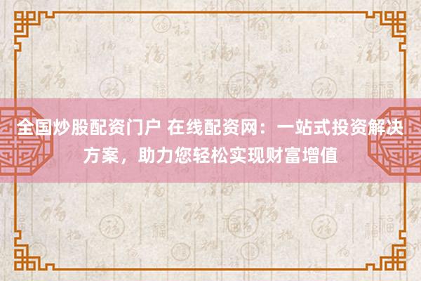 全国炒股配资门户 在线配资网：一站式投资解决方案，助力您轻松实现财富增值