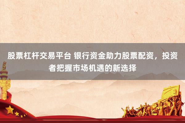 股票杠杆交易平台 银行资金助力股票配资，投资者把握市场机遇的新选择