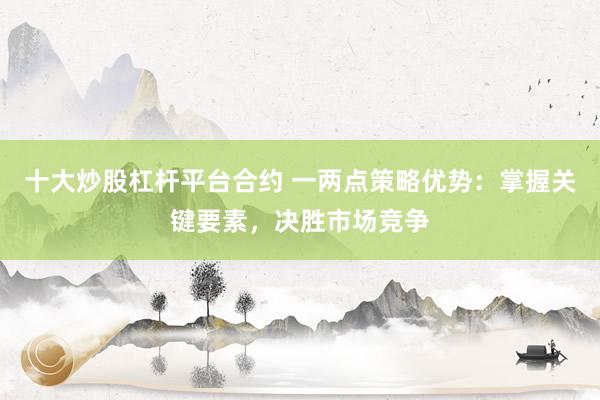 十大炒股杠杆平台合约 一两点策略优势：掌握关键要素，决胜市场竞争