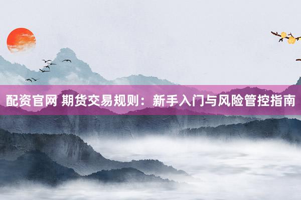 配资官网 期货交易规则：新手入门与风险管控指南