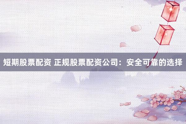 短期股票配资 正规股票配资公司：安全可靠的选择