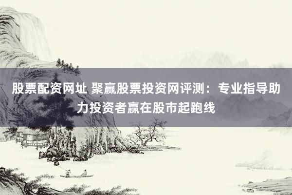 股票配资网址 聚赢股票投资网评测：专业指导助力投资者赢在股市起跑线
