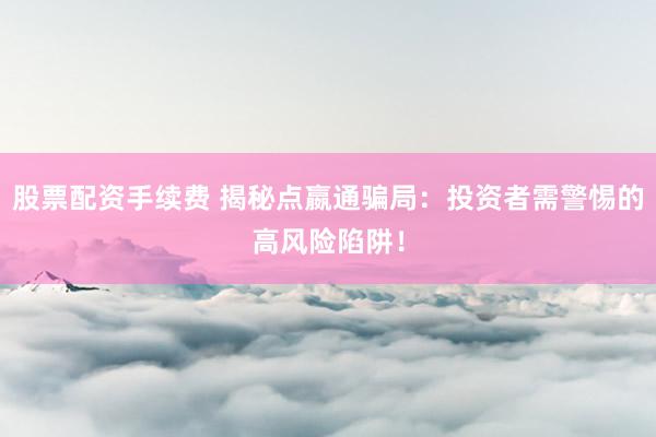 股票配资手续费 揭秘点嬴通骗局：投资者需警惕的高风险陷阱！