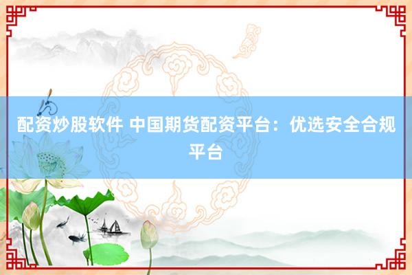 配资炒股软件 中国期货配资平台：优选安全合规平台