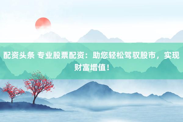 配资头条 专业股票配资：助您轻松驾驭股市，实现财富增值！