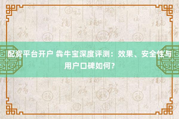 配资平台开户 犇牛宝深度评测：效果、安全性与用户口碑如何？