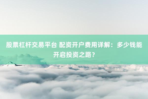 股票杠杆交易平台 配资开户费用详解：多少钱能开启投资之路？