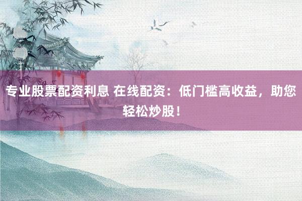 专业股票配资利息 在线配资：低门槛高收益，助您轻松炒股！