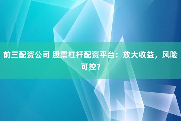 前三配资公司 股票杠杆配资平台：放大收益，风险可控？