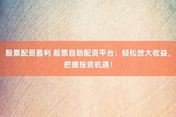 股票配资盈利 股票自助配资平台：轻松放大收益，把握投资机遇！