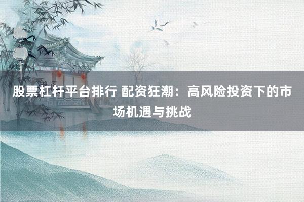 股票杠杆平台排行 配资狂潮：高风险投资下的市场机遇与挑战