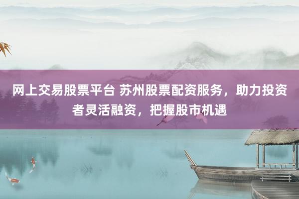 网上交易股票平台 苏州股票配资服务，助力投资者灵活融资，把握股市机遇