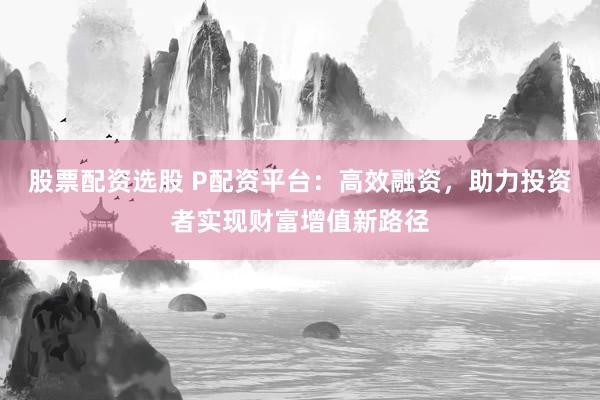 股票配资选股 P配资平台：高效融资，助力投资者实现财富增值新路径