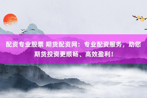 配资专业股票 期货配资网：专业配资服务，助您期货投资更顺畅、高效盈利！