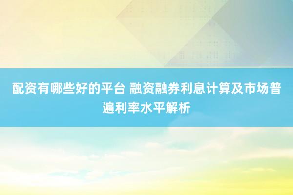 配资有哪些好的平台 融资融券利息计算及市场普遍利率水平解析