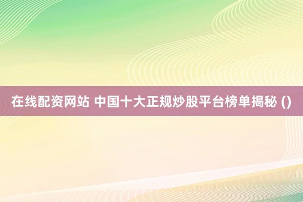 在线配资网站 中国十大正规炒股平台榜单揭秘 ()