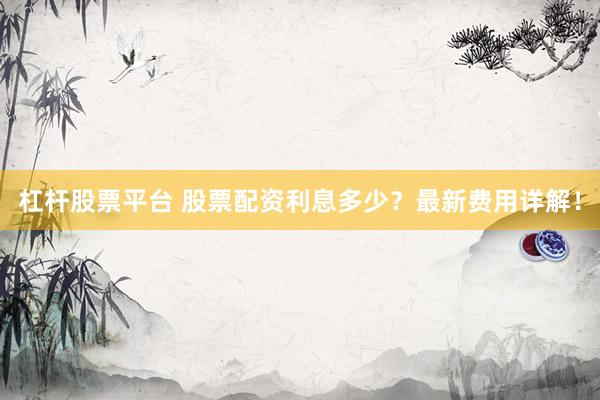 杠杆股票平台 股票配资利息多少？最新费用详解！