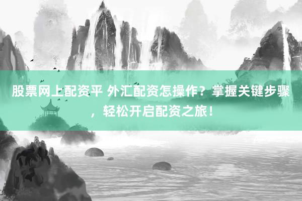 股票网上配资平 外汇配资怎操作？掌握关键步骤，轻松开启配资之旅！