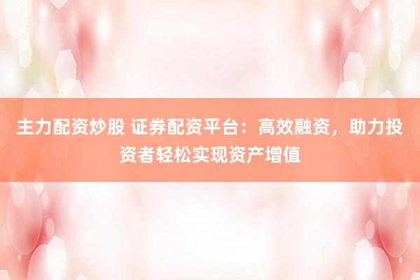 主力配资炒股 证券配资平台：高效融资，助力投资者轻松实现资产增值