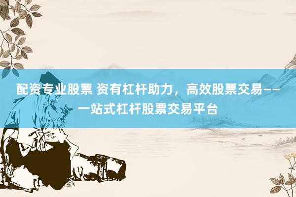 配资专业股票 资有杠杆助力，高效股票交易——一站式杠杆股票交易平台
