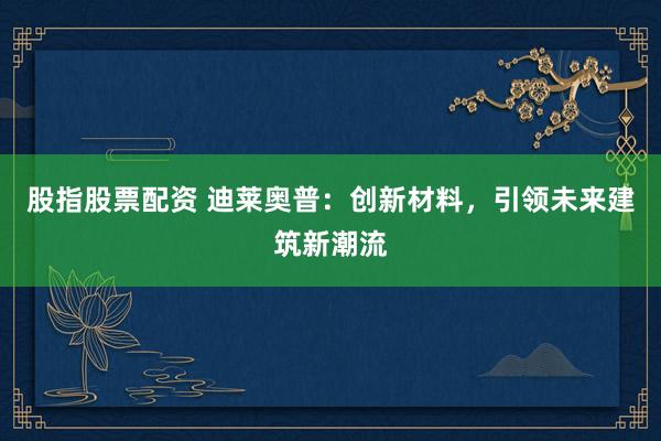 股指股票配资 迪莱奥普：创新材料，引领未来建筑新潮流