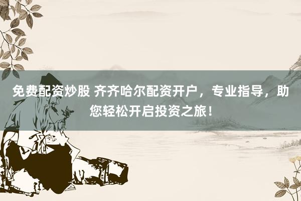 免费配资炒股 齐齐哈尔配资开户，专业指导，助您轻松开启投资之旅！
