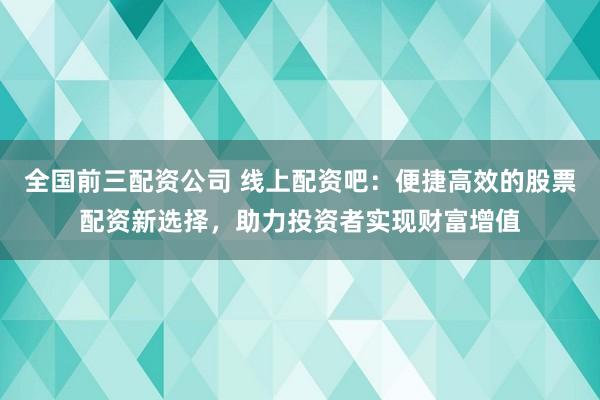 全国前三配资公司 线上配资吧：便捷高效的股票配资新选择，助力投资者实现财富增值
