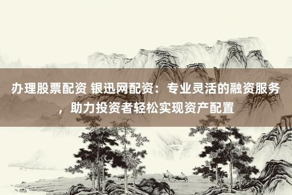 办理股票配资 银迅网配资：专业灵活的融资服务，助力投资者轻松实现资产配置